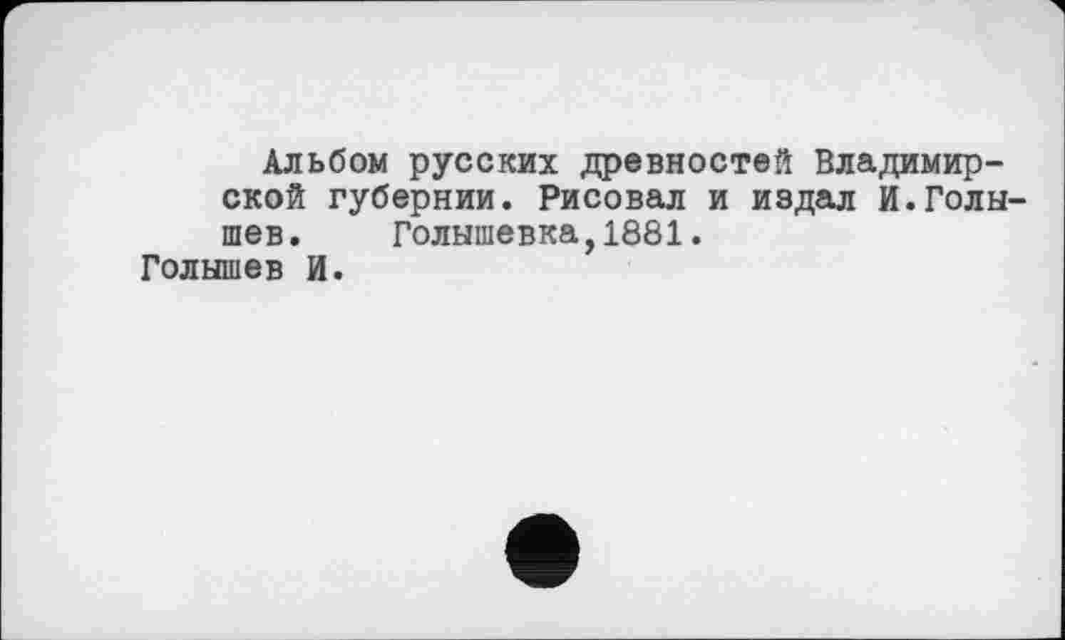 ﻿Альбом русских древностей Владимирской губернии. Рисовал и издал И.Голышев. Голышевка,1881.
Голышев И.